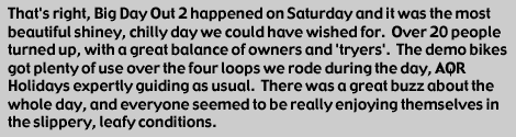 
That's right, Big Day Out 2 happened on Saturday and it was the most 
beautiful shiney, chilly day we could have wished for.  Over 20 people
turned up, with a great balance of owners and 'tryers'.  The demo bikes got
plenty of use over the four loops we rode during the day, AQR Holidays
expertly guiding as usual.  There was a great buzz about the whole day, and
everyone seemed to be really enjoying themselves in the slippery, leafy
conditions.