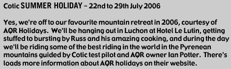 Cotic Summer Holiday - 22nd to 29th July 2006. Yes, we're off to our favourite mountain retreat again in 2006, coutesy of AQR Holidays.  We'll be hanging out in Luchon at Hotel Le Lutin, getting stuffed to bursting by Russ and his amazing cooking, and during the day we'll be riding some of the best riding in the world in the Pyrannean mountains guided by Cotic test pilot and AQR owner Ian Potter.