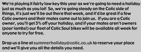 We're playing it fairly low key this year as we're going to need a holiday just as much as you lot!  So, we're going steady on the Cotic side of things, it's just we'll be out there that week, and it'd be great if a few Cotic owners and their mates came out to join us.  If you are a Cotic owner, you'll get 5% off your holiday, and if your mates aren't owners (poor lambs!) our fleet of Cotic Soul bikes will be available all week for anyone to try for free. Drop us a line at summerholiday@cotic.co.uk to reserve your place and we'll give you all the details you need.